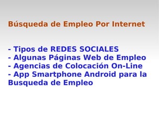 Búsqueda de Empleo Por Internet


- Tipos de REDES SOCIALES
- Algunas Páginas Web de Empleo
- Agencias de Colocación On-Line
- App Smartphone Android para la
Busqueda de Empleo
 