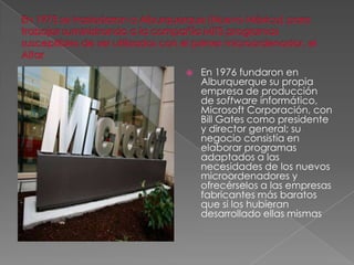    En 1976 fundaron en
    Alburquerque su propia
    empresa de producción
    de software informático,
    Microsoft Corporación, con
    Bill Gates como presidente
    y director general; su
    negocio consistía en
    elaborar programas
    adaptados a las
    necesidades de los nuevos
    microordenadores y
    ofrecérselos a las empresas
    fabricantes más baratos
    que si los hubieran
    desarrollado ellas mismas
 
