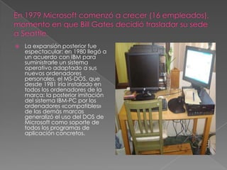    La expansión posterior fue
    espectacular: en 1980 llegó a
    un acuerdo con IBM para
    suministrarle un sistema
    operativo adaptado a sus
    nuevos ordenadores
    personales, el MS-DOS, que
    desde 1981 iría instalado en
    todos los ordenadores de la
    marca; la posterior imitación
    del sistema IBM-PC por los
    ordenadores «compatibles»
    de las demás marcas
    generalizó el uso del DOS de
    Microsoft como soporte de
    todos los programas de
    aplicación concretos.
 