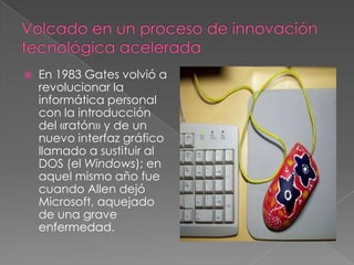    En 1983 Gates volvió a
    revolucionar la
    informática personal
    con la introducción
    del «ratón» y de un
    nuevo interfaz gráfico
    llamado a sustituir al
    DOS (el Windows); en
    aquel mismo año fue
    cuando Allen dejó
    Microsoft, aquejado
    de una grave
    enfermedad.
 