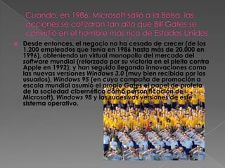    Desde entonces, el negocio no ha cesado de crecer (de los
    1.200 empleados que tenía en 1986 hasta más de 20.000 en
    1996), obteniendo un virtual monopolio del mercado del
    software mundial (reforzado por su victoria en el pleito contra
    Apple en 1992); y han seguido llegando innovaciones como
    las nuevas versiones Windows 3.0 (muy bien recibida por los
    usuarios), Windows 95 (en cuya campaña de promoción a
    escala mundial asumió el propio Gates el papel de profeta
    de la sociedad cibernética como personificación de
    Microsoft), Windows 98 y las sucesivas versiones de este
    sistema operativo.
 