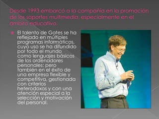    El talento de Gates se ha
    reflejado en múltiples
    programas informáticos,
    cuyo uso se ha difundido
    por todo el mundo
    como lenguajes básicos
    de los ordenadores
    personales; pero
    también en el éxito de
    una empresa flexible y
    competitiva, gestionada
    con criterios
    heterodoxos y con una
    atención especial a la
    selección y motivación
    del personal.
 