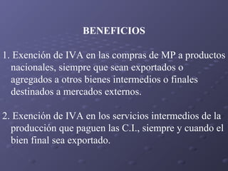 BENEFICIOS
1. Exención de IVA en las compras de MP a productos
nacionales, siempre que sean exportados o
agregados a otros bienes intermedios o finales
destinados a mercados externos.
2. Exención de IVA en los servicios intermedios de la
producción que paguen las C.I., siempre y cuando el
bien final sea exportado.

 