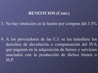 BENEFICIOS (Cont.)
3. No hay retención en la fuente por compras del 3.5%
4. A los proveedores de las C.I. se les transfiere los
derechos de devolución o compensación del IVA
que pagaron en la adquisición de bienes y servicios
asociados con la producción de dichos bienes o
M.P.

 