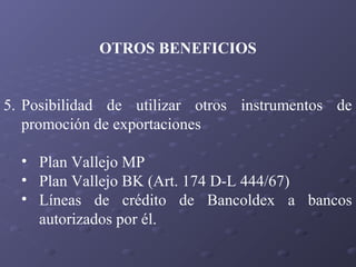 OTROS BENEFICIOS
5. Posibilidad de utilizar otros instrumentos de
promoción de exportaciones
• Plan Vallejo MP
• Plan Vallejo BK (Art. 174 D-L 444/67)
• Líneas de crédito de Bancoldex a bancos
autorizados por él.

 