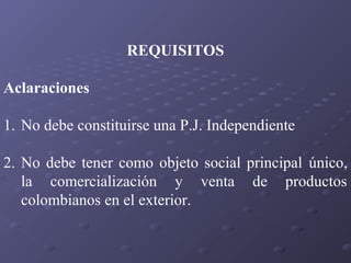 REQUISITOS
Aclaraciones
1. No debe constituirse una P.J. Independiente
2. No debe tener como objeto social principal único,
la comercialización y venta de productos
colombianos en el exterior.

 