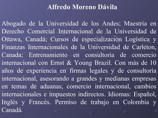 Alfredo Moreno Dávila
Abogado de la Universidad de los Andes; Maestría en
Derecho Comercial Internacional de la Universidad de
Ottawa, Canadá; Cursos de especialización Logística y
Finanzas Internacionales de la Universidad de Carleton,
Canada; Entrenamiento en consultoría de comercio
internacional con Ernst & Young Brazil. Con más de 10
años de experiencia en firmas legales y de consultoría
internacional, asesorando a grandes y medianas empresas
en temas de aduanas, comercio internacional, cambios
internacionales e impuestos indirectos. Idiomas: Español,
Inglés y Francés. Permiso de trabajo en Colombia y
Canadá.

 