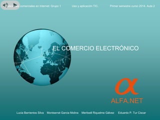 ALFA.NET
Relaciones comerciales en Internet: Grupo 1 Primer semestre curso 2014. Aula 2
Lucia Barrientos Silva Montserrat Garcia Molina Meritxell Riquelme Gálvez Eduardo P. Tur Ciscar
EL COMERCIO ELECTRÓNICO
Uso y aplicación TIC.
 