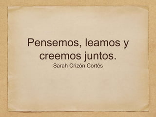 Pensemos, leamos y
creemos juntos.
Sarah Crizón Cortés
 