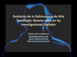 Evolución de la Delincuencia de Alta Tecnología: Nuevos retos en las investigaciones digitalesDaniel Torres Falkonert daniel@paradoja.comtwitter: @bytemarehackhttp://www.lownoisehg.org 