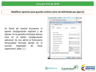 Modificar opciones para guardar archivo como txt delimitado por pipe (|)
En Panel de control buscamos la
opción Configuración regional y de
idioma. En la pestaña Formatos damos
click en el botón Configuración
adicional. Se nos abrirá el formulario
Personalizar formato donde en la
sección Separador de listas
ingresamos pipe ( | ).
Circular 012 de 2016
 
