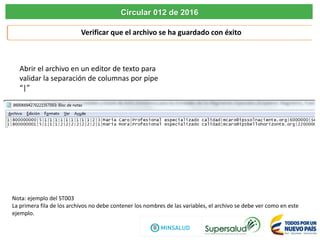Verificar que el archivo se ha guardado con éxito
Circular 012 de 2016
Abrir el archivo en un editor de texto para
validar la separación de columnas por pipe
“|”
Nota: ejemplo del ST003
La primera fila de los archivos no debe contener los nombres de las variables, el archivo se debe ver como en este
ejemplo.
 