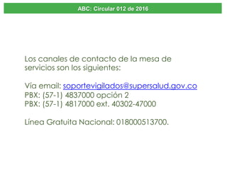 ABC: Circular 012 de 2016
Los canales de contacto de la mesa de
servicios son los siguientes:
Vía email: soportevigilados@supersalud.gov.co
PBX: (57-1) 4837000 opción 2
PBX: (57-1) 4817000 ext. 40302-47000
Línea Gratuita Nacional: 018000513700.
 