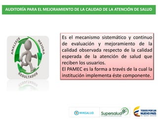AUDITORÍA PARA EL MEJORAMIENTO DE LA CALIDAD DE LA ATENCIÓN DE SALUD
Es el mecanismo sistemático y continuo
de evaluación y mejoramiento de la
calidad observada respecto de la calidad
esperada de la atención de salud que
reciben los usuarios.
El PAMEC es la forma a través de la cual la
institución implementa éste componente.
 