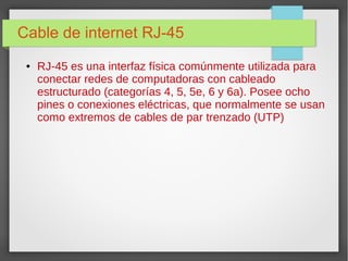 Cable de internet RJ-45
● RJ-45 es una interfaz física comúnmente utilizada para
conectar redes de computadoras con cableado
estructurado (categorías 4, 5, 5e, 6 y 6a). Posee ocho
pines o conexiones eléctricas, que normalmente se usan
como extremos de cables de par trenzado (UTP)
 