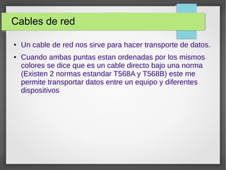 Cables de red
● Un cable de red nos sirve para hacer transporte de datos.
● Cuando ambas puntas estan ordenadas por los mismos
colores se dice que es un cable directo bajo una norma
(Existen 2 normas estandar T568A y T568B) este me
permite transportar datos entre un equipo y diferentes
dispositivos
 