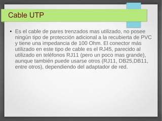 Cable UTP
● Es el cable de pares trenzados mas utilizado, no posee
ningún tipo de protección adicional a la recubierta de PVC
y tiene una impedancia de 100 Ohm. El conector más
utilizado en este tipo de cable es el RJ45, parecido al
utilizado en teléfonos RJ11 (pero un poco mas grande),
aunque también puede usarse otros (RJ11, DB25,DB11,
entre otros), dependiendo del adaptador de red.
 