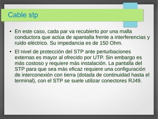 Cable stp
● En este caso, cada par va recubierto por una malla
conductora que actúa de apantalla frente a interferencias y
ruido eléctrico. Su impedancia es de 150 Ohm.
● El nivel de protección del STP ante perturbaciones
externas es mayor al ofrecido por UTP. Sin embargo es
más costoso y requiere más instalación. La pantalla del
STP para que sea más eficaz requiere una configuración
de interconexión con tierra (dotada de continuidad hasta el
terminal), con el STP se suele utilizar conectores RJ49.
 
