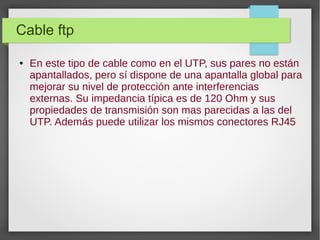 Cable ftp
● En este tipo de cable como en el UTP, sus pares no están
apantallados, pero sí dispone de una apantalla global para
mejorar su nivel de protección ante interferencias
externas. Su impedancia típica es de 120 Ohm y sus
propiedades de transmisión son mas parecidas a las del
UTP. Además puede utilizar los mismos conectores RJ45
 