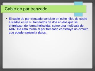 Cable de par trenzado
● El cable de par trenzado consiste en ocho hilos de cobre
aislados entre sí, trenzados de dos en dos que se
entrelazan de forma helicoidal, como una molécula de
ADN. De esta forma el par trenzado constituye un circuito
que puede transmitir datos.
 