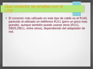 Que conector se emplea con el
UTP
● El conector más utilizado en este tipo de cable es el RJ45,
parecido al utilizado en teléfonos RJ11 (pero un poco mas
grande), aunque también puede usarse otros (RJ11,
DB25,DB11, entre otros), dependiendo del adaptador de
red.
 