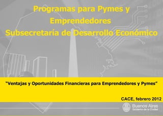 Programas para Pymes y Emprendedores  Subsecretaría de Desarrollo Económico “ Ventajas y Oportunidades Financieras para Emprendedores y Pymes” CACE, febrero 2012 