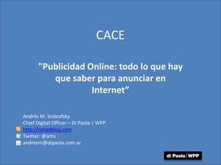 CACE &quot;Publicidad Online: todo lo que hay que saber para anunciar en Internet” Andrés M. Snitcofsky Chief Digital Officer – Di Paola | WPP http://netadblog.com Twitter: @ams andresm@dipaola.com.ar 