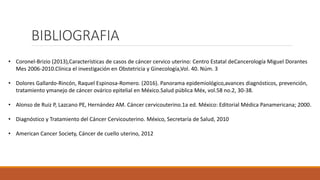 BIBLIOGRAFIA
• Coronel-Brizio (2013),Características de casos de cáncer cervico uterino: Centro Estatal deCancerología Miguel Dorantes
Mes 2006-2010.Clínica el investigación en Obstetricia y Ginecología,Vol. 40. Núm. 3
• Dolores Gallardo-Rincón, Raquel Espinosa-Romero. (2016). Panorama epidemiológico,avances diagnósticos, prevención,
tratamiento ymanejo de cáncer ovárico epitelial en México.Salud pública Méx, vol.58 no.2, 30-38.
• Alonso de Ruiz P, Lazcano PE, Hernández AM. Cáncer cervicouterino.1a ed. México: Editorial Médica Panamericana; 2000.
• Diagnóstico y Tratamiento del Cáncer Cervicouterino. México, Secretaría de Salud, 2010
• American Cancer Society, Cáncer de cuello uterino, 2012
 