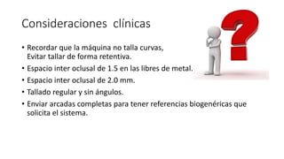 Consideraciones clínicas
• Recordar que la máquina no talla curvas,
Evitar tallar de forma retentiva.
• Espacio inter oclusal de 1.5 en las libres de metal.
• Espacio inter oclusal de 2.0 mm.
• Tallado regular y sin ángulos.
• Enviar arcadas completas para tener referencias biogenéricas que
solicita el sistema.
 