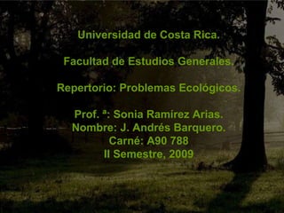 Universidad de Costa Rica. Facultad de Estudios Generales. Repertorio: Problemas Ecológicos. Prof. ª: Sonia Ramírez Arias. Nombre: J. Andrés Barquero. Carné: A90 788 II Semestre, 2009 