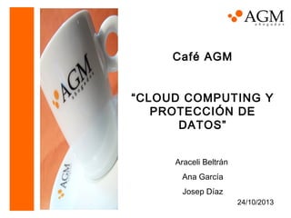 Café AGM
“CLOUD COMPUTING Y
PROTECCIÓN DE
DATOS”
Araceli Beltrán
Ana García
Josep Díaz
24/10/2013

 