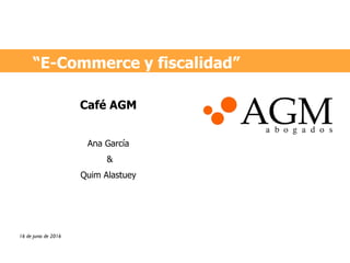 “E-Commerce y fiscalidad”
16 de junio de 2016
Café AGM
Ana García
&
Quim Alastuey
 