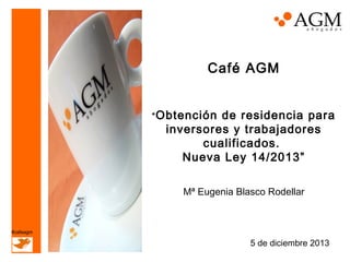 Café AGM
“ Obtención

de residencia para
inversores y trabajadores
cualificados.
Nueva Ley 14/2013”
Mª Eugenia Blasco Rodellar

#cafeagm

5 de diciembre 2013

 