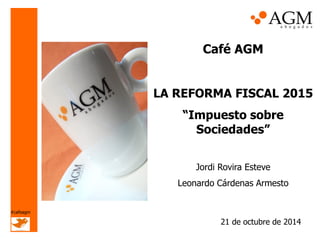Café AGM 
LA REFORMA FISCAL 2015 
“Impuesto sobre Sociedades” 
Jordi Rovira Esteve 
Leonardo Cárdenas Armesto 
21 de octubre de 2014 
#cafeagm  