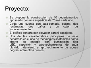 Proyecto:Se propone la construcción de 10 departamentos tipo medio con una superficie de 75 m2 cada uno.Cada uno cuenta con sala-comedo, cocina, dos recámaras, dos baños y un cajón de estacionamiento.El edificio contará con elevador para 6 pasajeros.Una de las características principales de este desarrollo es el uso de tecnologías sostenibles como ahorro de energía con iluminación tipo LED, capatción y aprovechamientos de agua pluvial, tratamiento y aprovechamiento de aguas negras, entre otros puntos.
