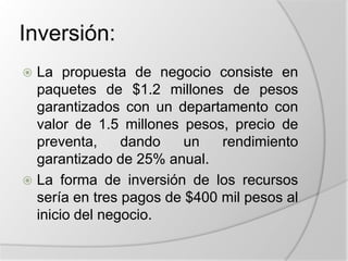 Inversión:La propuesta de negocio consiste en paquetes de $1.2 millones de pesos garantizados con un departamento con valor de 1.5 millones pesos, precio de preventa, dando un rendimiento garantizado de 25% anual.La forma de inversión de los recursos sería en tres pagos de $400 mil pesos al inicio del negocio.