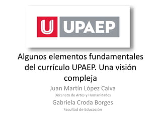 Algunos elementos fundamentales
del currículo UPAEP. Una visión
compleja
Juan Martín López Calva
Decanato de Artes y Humanidades
Gabriela Croda Borges
Facultad de Educación
 