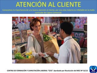 ATENCIÓN AL CLIENTE
Conocemos la importancia de una buena atención al cliente, por eso esta materia es infaltable en la malla
curricular de Cajero Comercial.
CENTRO DE FORMACIÓN Y CAPACITACIÓN LABORAL “CEIS”. Aprobado por Resolución del MEC Nº 52/13
 