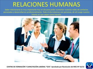 RELACIONES HUMANAS
Saber relacionarse es muy importante hoy en día para poder aumentar nuestras redes de contactos
personales y desarrollarnos profesionalmente. Todo el día tratamos con personas, de ahí surge nuestro
interés en que sepan como hacerlo.
CENTRO DE FORMACIÓN Y CAPACITACIÓN LABORAL “CEIS”. Aprobado por Resolución del MEC Nº 52/13
 