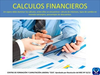 CALCULOS FINANCIEROS
Un cajero debe dominar los cálculos, entre ellos se encuentran: cálculo de intereses, tipos de cambio en
moneda extranjera, porcentajes de descuentos.
CENTRO DE FORMACIÓN Y CAPACITACIÓN LABORAL “CEIS”. Aprobado por Resolución del MEC Nº 52/13
 