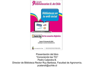 Presentación del libro “ Conociendo las TIC”  Pedro Calandra B. Director de Biblioteca Rector Ruy Barbosa, Facultad de Agronomía. [email_address] 