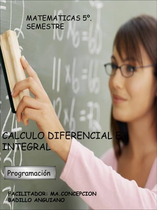 MATEMATICAS 5º.
      SEMESTRE




CALCULO DIFERENCIAL E
INTEGRAL

Programación

 FACILITADOR: MA.CONCEPCION
 BADILLO ANGUIANO
 