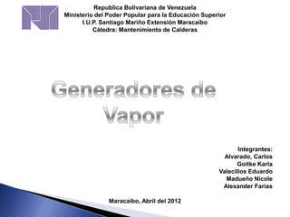 Republica Bolivariana de Venezuela
Ministerio del Poder Popular para la Educación Superior
I.U.P. Santiago Mariño Extensión Maracaibo
Cátedra: Mantenimiento de Calderas
Integrantes:
Alvarado, Carlos
Goitke Karla
Valecillos Eduardo
Madueño Nicole
Alexander Farias
Maracaibo, Abril del 2012
 