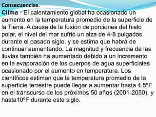 Consecuencias.
Clima - El calentamiento global ha ocasionado un
aumento en la temperatura promedio de la superficie de
la Tierra. A causa de la fusión de porciones del hielo
polar, el nivel del mar sufrió un alza de 4-8 pulgadas
durante el pasado siglo, y se estima que habrá de
continuar aumentando. La magnitud y frecuencia de las
lluvias también ha aumentado debido a un incremento
en la evaporación de los cuerpos de agua superficiales
ocasionado por el aumento en temperatura. Los
científicos estiman que la temperatura promedio de la
superficie terrestre puede llegar a aumentar hasta 4.5ºF
en el transcurso de los próximos 50 años (2001-2050), y
hasta10ºF durante este siglo.
 