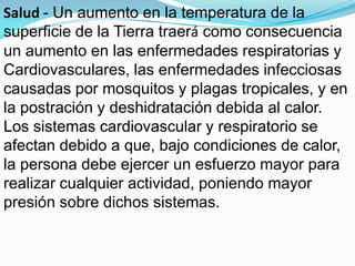 Salud - Un aumento en la temperatura de la
superficie de la Tierra traerá como consecuencia
un aumento en las enfermedades respiratorias y
Cardiovasculares, las enfermedades infecciosas
causadas por mosquitos y plagas tropicales, y en
la postración y deshidratación debida al calor.
Los sistemas cardiovascular y respiratorio se
afectan debido a que, bajo condiciones de calor,
la persona debe ejercer un esfuerzo mayor para
realizar cualquier actividad, poniendo mayor
presión sobre dichos sistemas.
 