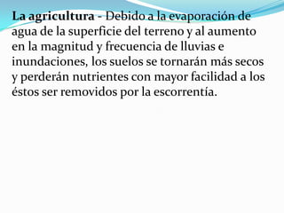La agricultura - Debido a la evaporación de
agua de la superficie del terreno y al aumento
en la magnitud y frecuencia de lluvias e
inundaciones, los suelos se tornarán más secos
y perderán nutrientes con mayor facilidad a los
éstos ser removidos por la escorrentía.
 