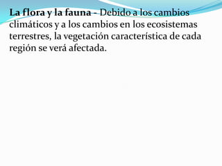 La flora y la fauna - Debido a los cambios
climáticos y a los cambios en los ecosistemas
terrestres, la vegetación característica de cada
región se verá afectada.
 
