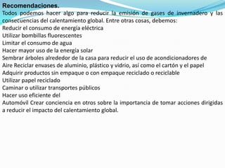 Recomendaciones.
Todos podemos hacer algo para reducir la emisión de gases de invernadero y las
consecuencias del calentamiento global. Entre otras cosas, debemos:
Reducir el consumo de energía eléctrica
Utilizar bombillas fluorescentes
Limitar el consumo de agua
Hacer mayor uso de la energía solar
Sembrar árboles alrededor de la casa para reducir el uso de acondicionadores de
Aire Reciclar envases de aluminio, plástico y vidrio, así como el cartón y el papel
Adquirir productos sin empaque o con empaque reciclado o reciclable
Utilizar papel reciclado
Caminar o utilizar transportes públicos
Hacer uso eficiente del
Automóvil Crear conciencia en otros sobre la importancia de tomar acciones dirigidas
a reducir el impacto del calentamiento global.
 