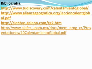 Bibliografía.
http://www.tudiscovery.com/calentamientoglobal/
http://www.alianzageografica.org/leccioncalentglob
al.pdf
http://cienbas.galeon.com/cg2.htm
http://www.alafec.unam.mx/docs/mem_prog_cr/Pres
entaciones/10CalentamientoGlobal.pdf
 