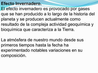 Efecto Invernadero.
El efecto invernadero es provocado por gases
que se han producido a lo largo de la historia del
planeta y se producen actualmente como
resultado de la compleja actividad geoquímica y
bioquímica que caracteriza a la Tierra.

La atmósfera de nuestro mundo desde sus
primeros tiempos hasta la fecha ha
experimentado notables variaciones en su
composición.
 